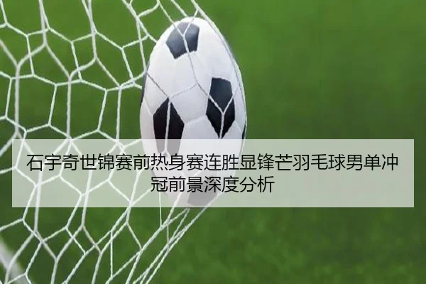 石宇奇世锦赛前热身赛连胜显锋芒羽毛球男单冲冠前景深度分析