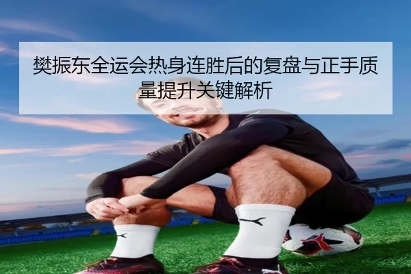 樊振东全运会热身连胜后的复盘与正手质量提升关键解析